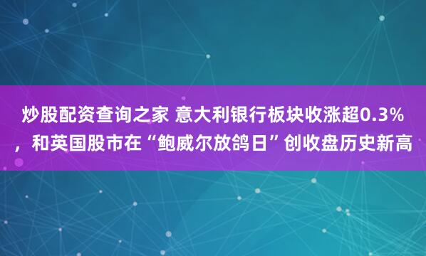 炒股配资查询之家 意大利银行板块收涨超0.3%，和英国股市在“鲍威尔放鸽日”创收盘历史新高