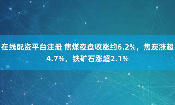 在线配资平台注册 焦煤夜盘收涨约6.2%，焦炭涨超4.7%，铁矿石涨超2.1%