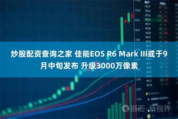 炒股配资查询之家 佳能EOS R6 Mark III或于9月中旬发布 升级3000万像素