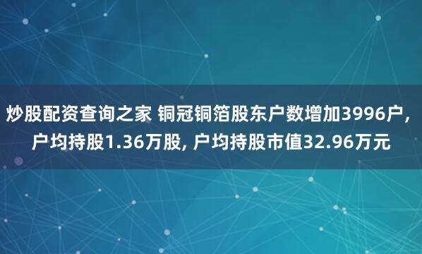 炒股配资查询之家 铜冠铜箔股东户数增加3996户, 户均持股1.36万股, 户均持股市值32.96万元