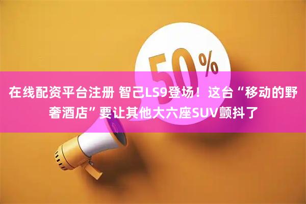 在线配资平台注册 智己LS9登场！这台“移动的野奢酒店”要让其他大六座SUV颤抖了