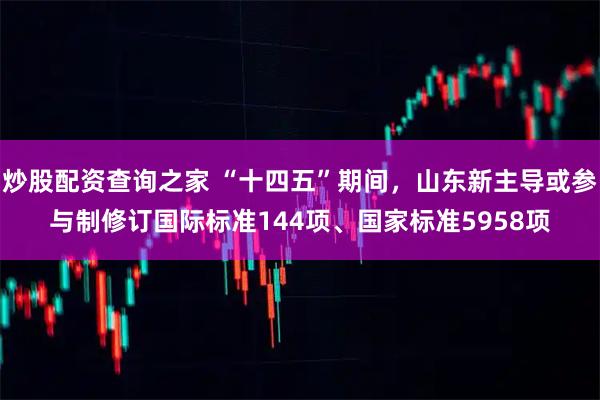 炒股配资查询之家 “十四五”期间，山东新主导或参与制修订国际标准144项、国家标准5958项