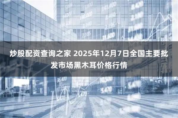 炒股配资查询之家 2025年12月7日全国主要批发市场黑木耳价格行情