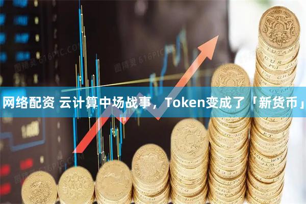 网络配资 云计算中场战事，Token变成了「新货币」