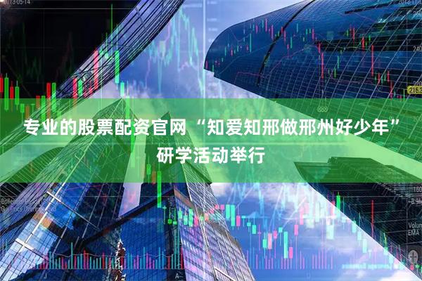 专业的股票配资官网 “知爱知邢做邢州好少年”研学活动举行