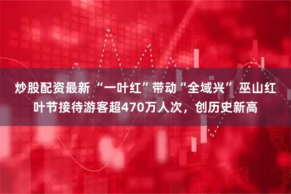 炒股配资最新 “一叶红”带动“全域兴” 巫山红叶节接待游客超470万人次，创历史新高
