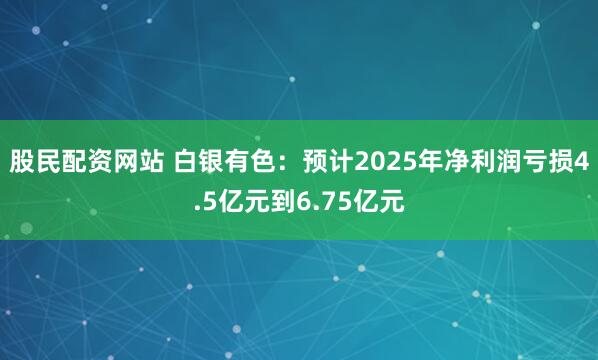 股民配资网站 白银有色：预计2025年净利润亏损4.5亿元到6.75亿元
