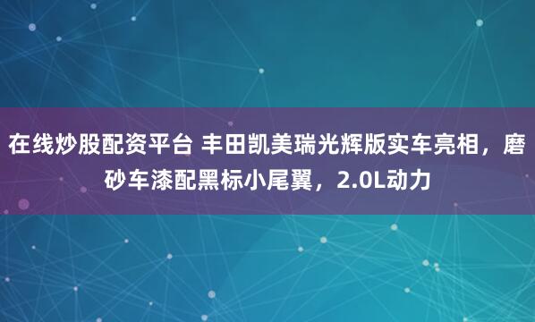 在线炒股配资平台 丰田凯美瑞光辉版实车亮相，磨砂车漆配黑标小尾翼，2.0L动力