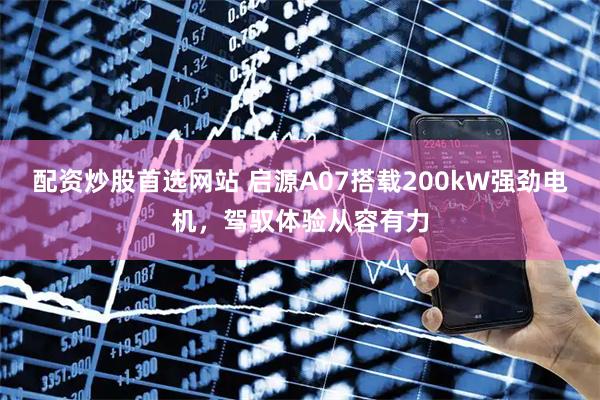 配资炒股首选网站 启源A07搭载200kW强劲电机,驾驭体验从容有力