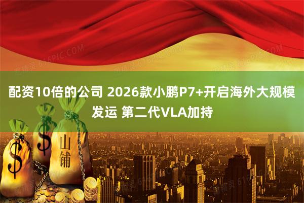 配资10倍的公司 2026款小鹏P7+开启海外大规模发运 第二代VLA加持