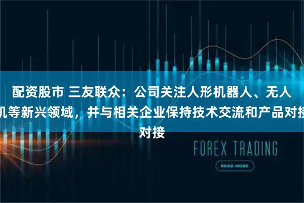 配资股市 三友联众：公司关注人形机器人、无人机等新兴领域，并与相关企业保持技术交流和产品对接
