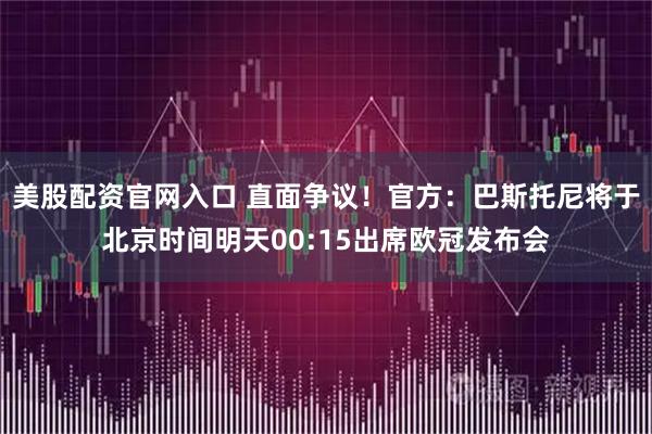 美股配资官网入口 直面争议！官方：巴斯托尼将于北京时间明天00:15出席欧冠发布会