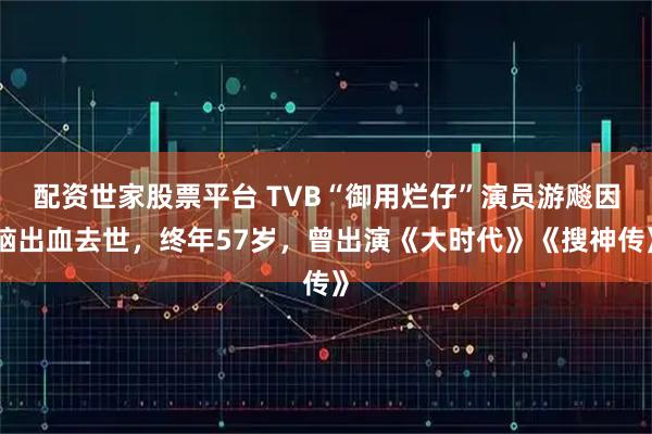 配资世家股票平台 TVB“御用烂仔”演员游飚因脑出血去世,终年57岁,曾出演《大时代》《搜神传》