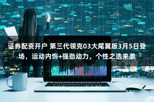 证券配资开户 第三代领克03大尾翼版3月5日登场，运动内饰+强劲动力，个性之选来袭