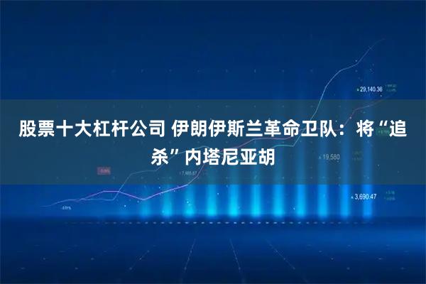 股票十大杠杆公司 伊朗伊斯兰革命卫队：将“追杀”内塔尼亚胡