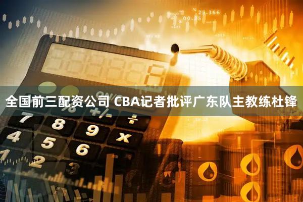 全国前三配资公司 CBA记者批评广东队主教练杜锋