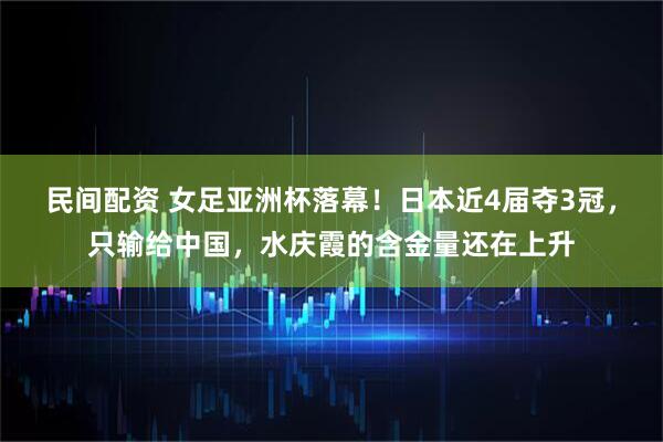 民间配资 女足亚洲杯落幕！日本近4届夺3冠，只输给中国，水庆霞的含金量还在上升