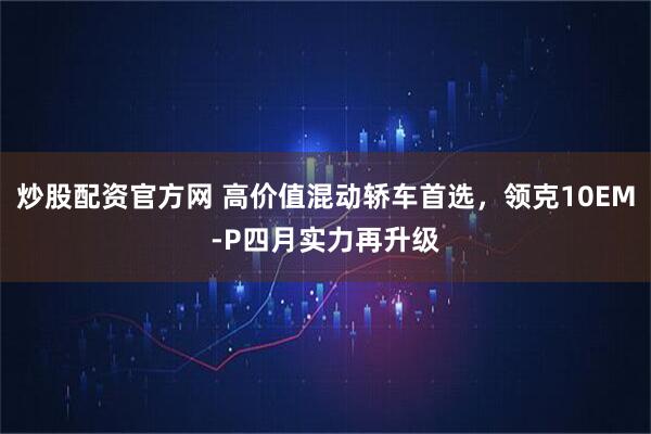 炒股配资官方网 高价值混动轿车首选，领克10EM-P四月实力再升级