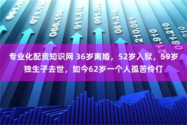 专业化配资知识网 36岁离婚，52岁入狱，59岁独生子去世，如今62岁一个人孤苦伶仃